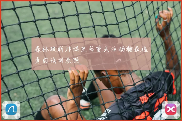 森林狼新帅诺里或曾关注杨瀚森选秀前试训表现