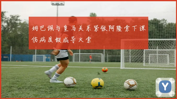 姆巴佩与皇马关系紧张阿隆索下课伤病度假成导火索