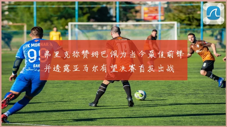 弗里克称赞姆巴佩为当今最佳前锋并透露亚马尔有望决赛首发出战
