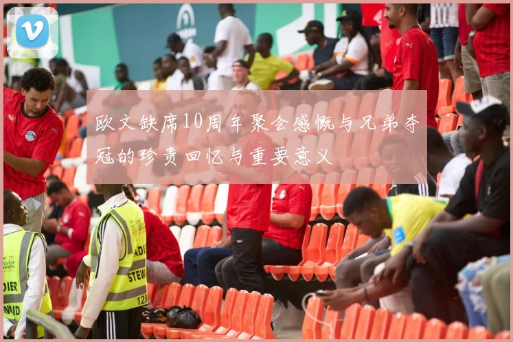 欧文缺席10周年聚会感慨与兄弟夺冠的珍贵回忆与重要意义