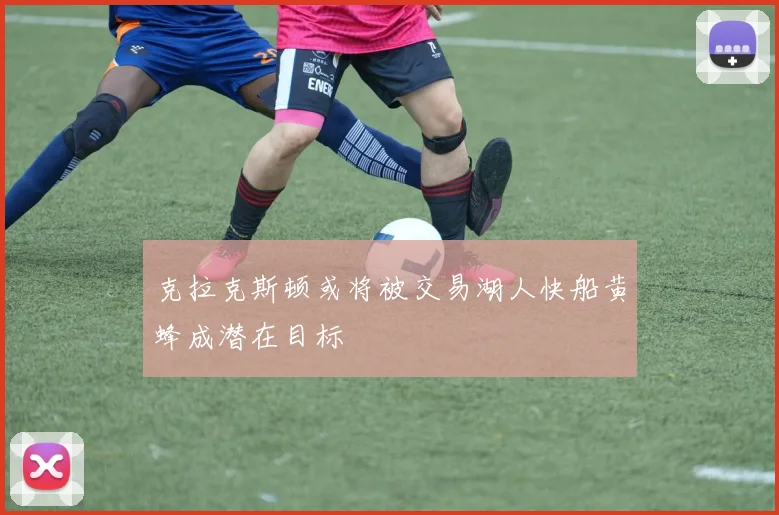 克拉克斯顿或将被交易湖人快船黄蜂成潜在目标