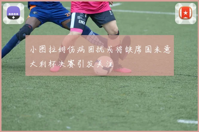 小图拉姆伤病困扰或将缺席国米意大利杯决赛引发关注