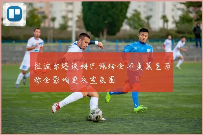 拉波尔塔谈姆巴佩转会不羡慕皇马称会影响更衣室氛围