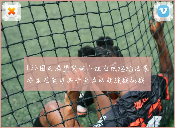 U23国足渴望突破小组出线尴尬记录安东尼奥与弟子全力以赴迎战挑战