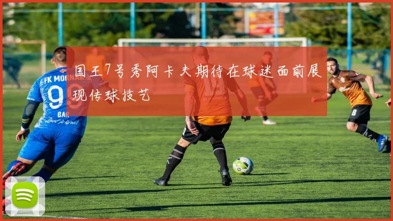 国王7号秀阿卡夫期待在球迷面前展现传球技艺