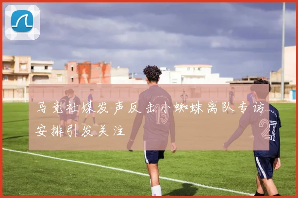 马竞社媒发声反击小蜘蛛离队专访安排引发关注