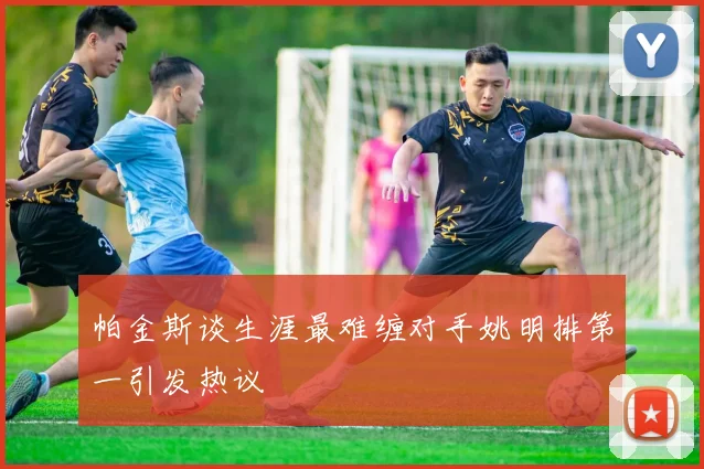 帕金斯谈生涯最难缠对手姚明排第一引发热议