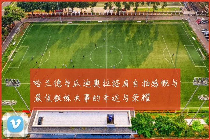 哈兰德与瓜迪奥拉搭肩自拍感慨与最佳教练共事的幸运与荣耀