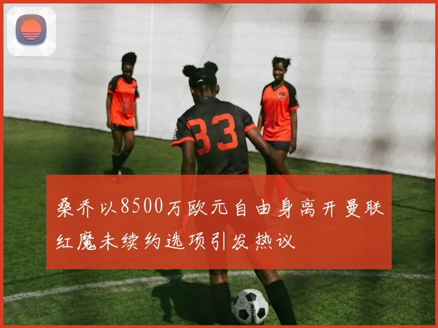 桑乔以8500万欧元自由身离开曼联红魔未续约选项引发热议