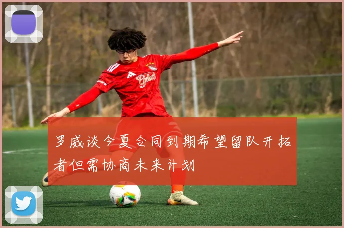 罗威谈今夏合同到期希望留队开拓者但需协商未来计划