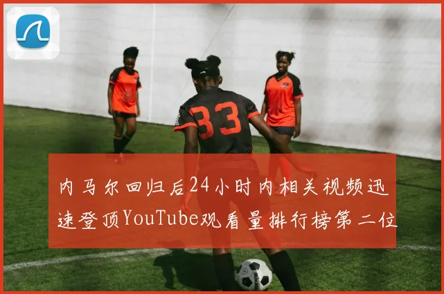 内马尔回归后24小时内相关视频迅速登顶YouTube观看量排行榜第二位