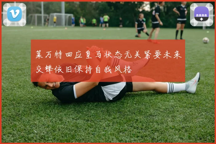 莱万特回应皇马状态无关紧要未来交锋依旧保持自我风格