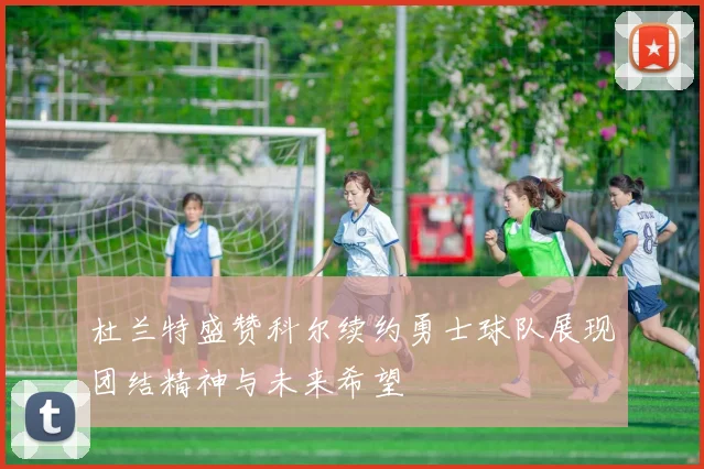 杜兰特盛赞科尔续约勇士球队展现团结精神与未来希望